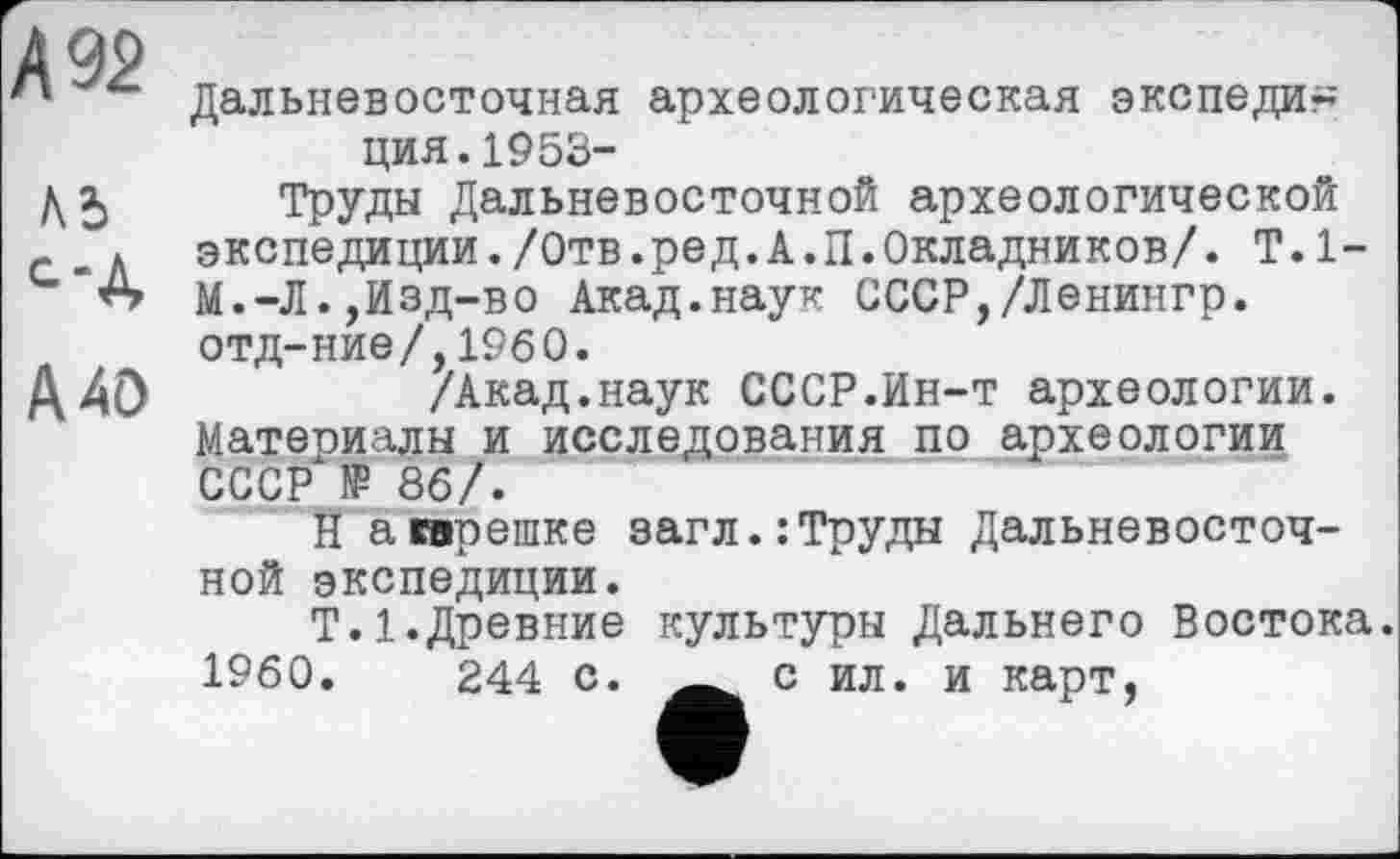 ﻿А 92
ль с-д
А 40
Дальневосточная археологическая экспеди~ ция.1953-
Труды Дальневосточной археологической экспедиции./Отв.ред.А.П.Окладников/. T.1-М.-Л.,Изд-во Акад.наук СССР,/Ленингр. отд-ние/,I960.
/Акад.наук СССР.Ин-т археологии. Материалы и исследования по археологии СССР № 86/.
Н а трешке загл.:Труды Дальневосточной экспедиции.
Т.1.Древние культуры Дальнего Востока.
1960.	244 с. с ил. и карт,